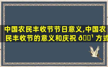 中国农民丰收节节日意义,中国农民丰收节的意义和庆祝 🌹 方式